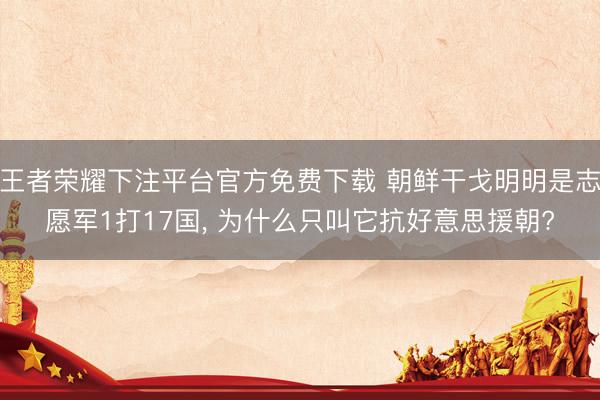 王者荣耀下注平台官方免费下载 朝鲜干戈明明是志愿军1打17国， 为什么只叫它抗好意思援朝?