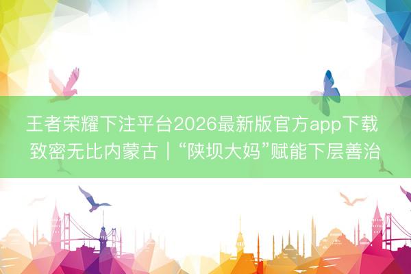 王者荣耀下注平台2026最新版官方app下载 致密无比内蒙古｜“陕坝大妈”赋能下层善治