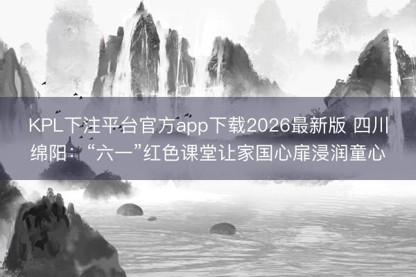 KPL下注平台官方app下载2026最新版 四川绵阳:“六一”红色课堂让家国心扉浸润童心