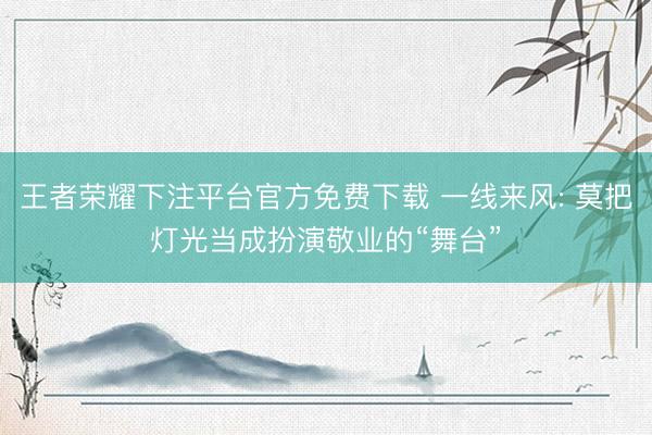 王者荣耀下注平台官方免费下载 一线来风: 莫把灯光当成扮演敬业的“舞台”
