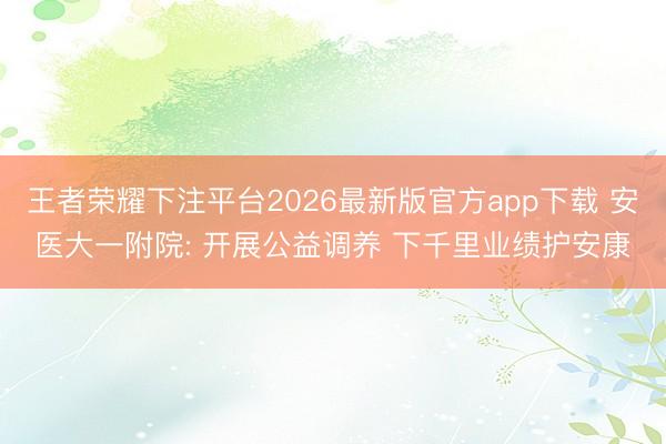 王者荣耀下注平台2026最新版官方app下载 安医大一附院: 开展公益调养 下千里业绩护安康