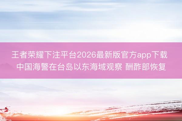 王者荣耀下注平台2026最新版官方app下载 中国海警在台岛以东海域观察 酬酢部恢复