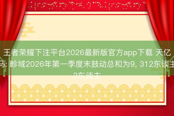 王者荣耀下注平台2026最新版官方app下载 天亿马: 畛域2026年第一季度末鼓动总和为9， 312东谈主