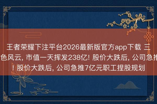 王者荣耀下注平台2026最新版官方app下载 三千亿龙头董事长陷桃色风云， 市值一天挥发238亿! 股价大跌后， 公司急推7亿元职工捏股规划