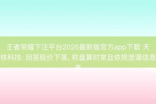 王者荣耀下注平台2026最新版官方app下载 天铁科技: 回答股价下落， 称盘算时常且依规泄漏信息