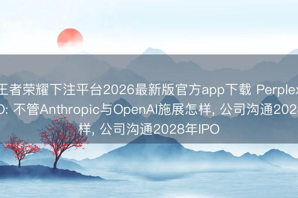 王者荣耀下注平台2026最新版官方app下载 Perplexity CEO: 不管Anthropic与OpenAI施展怎样， 公司沟通2028年IPO