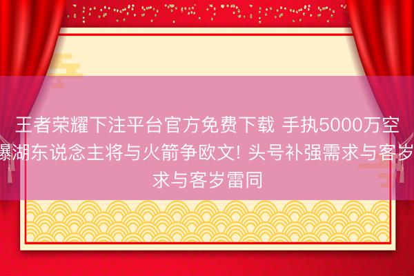 王者荣耀下注平台官方免费下载 手执5000万空间， 曝湖东说念主将与火箭争欧文! 头号补强需求与客岁雷同