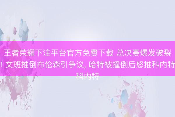 王者荣耀下注平台官方免费下载 总决赛爆发破裂! 文班推倒布伦森引争议， 哈特被撞倒后怒推科内特