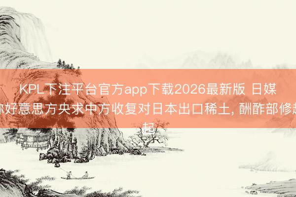 KPL下注平台官方app下载2026最新版 日媒称好意思方央求中方收复对日本出口稀土， 酬酢部修起