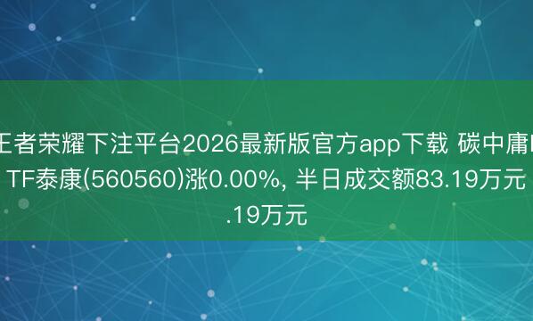 王者荣耀下注平台2026最新版官方app下载 碳中庸ETF泰康(560560)涨0.00%， 半日成交额83.19万元