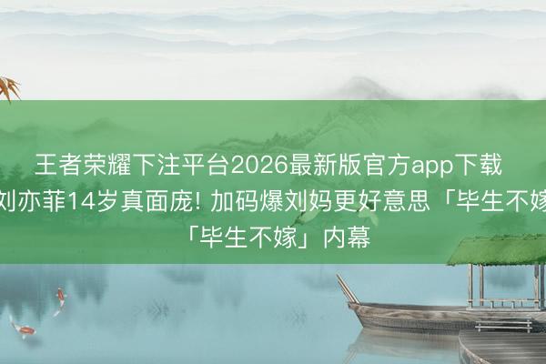 王者荣耀下注平台2026最新版官方app下载 向太曝刘亦菲14岁真面庞! 加码爆刘妈更好意思「毕生不嫁」内幕