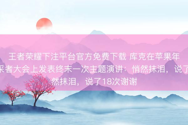 王者荣耀下注平台官方免费下载 库克在苹果年度全球开采者大会上发表终末一次主题演讲：悄然抹泪，说了18次谢谢