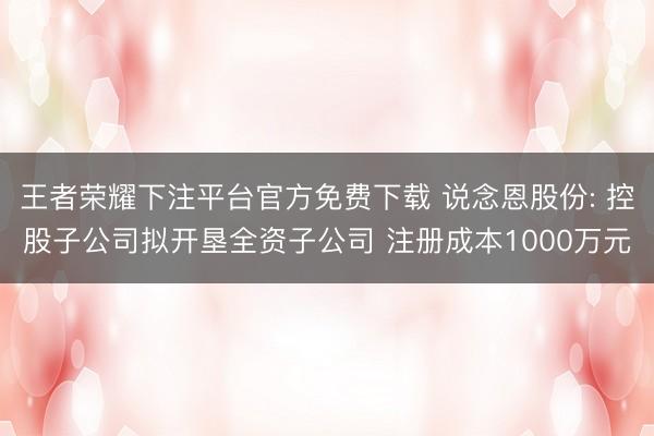 王者荣耀下注平台官方免费下载 说念恩股份: 控股子公司拟开垦全资子公司 注册成本1000万元