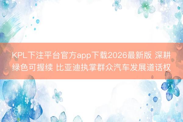 KPL下注平台官方app下载2026最新版 深耕绿色可握续 比亚迪执掌群众汽车发展道话权