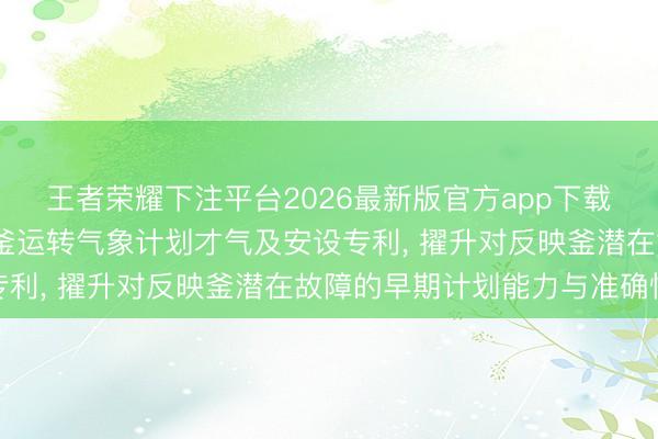王者荣耀下注平台2026最新版官方app下载 立之力机械肯求反映釜运转气象计划才气及安设专利， 擢升对反映釜潜在故障的早期计划能力与准确性