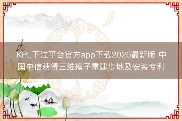 KPL下注平台官方app下载2026最新版 中国电信获得三维模子重建步地及安装专利