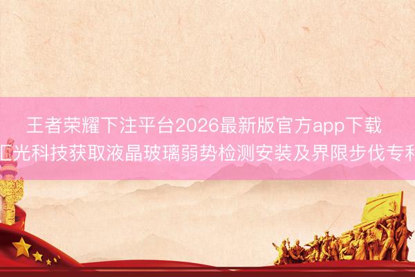 王者荣耀下注平台2026最新版官方app下载 汇光科技获取液晶玻璃弱势检测安装及界限步伐专利