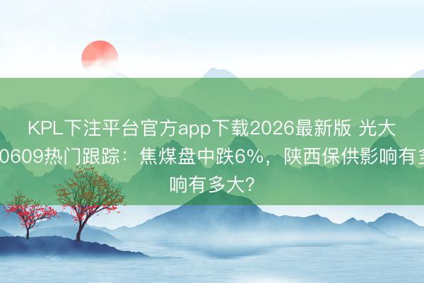 KPL下注平台官方app下载2026最新版 光大期货0609热门跟踪：焦煤盘中跌6%，陕西保供影响有多大？