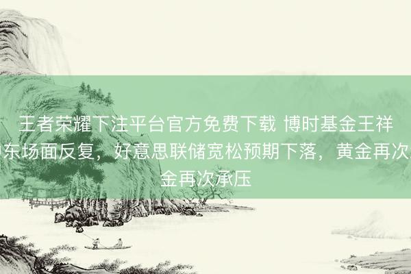 王者荣耀下注平台官方免费下载 博时基金王祥：中东场面反复，好意思联储宽松预期下落，黄金再次承压