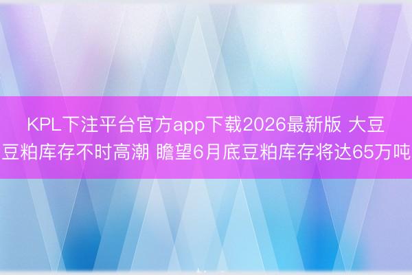 KPL下注平台官方app下载2026最新版 大豆豆粕库存不时高潮 瞻望6月底豆粕库存将达65万吨
