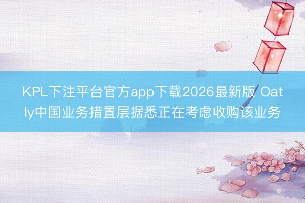 KPL下注平台官方app下载2026最新版 Oatly中国业务措置层据悉正在考虑收购该业务