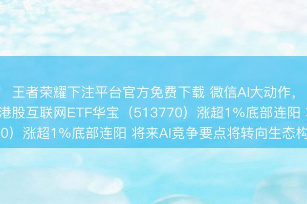 王者荣耀下注平台官方免费下载 微信AI大动作,腾讯异动拉升4%,港股互联网ETF华宝(513770)涨超1%底部连阳 将来AI竞争要点将转向生态构建