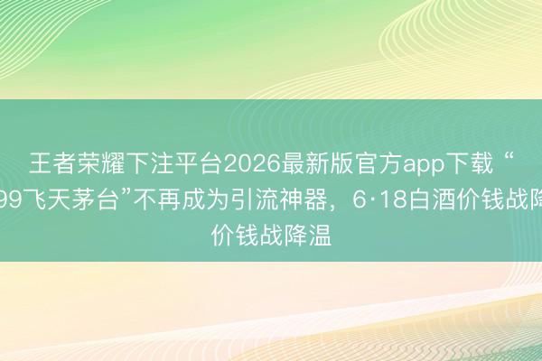 王者荣耀下注平台2026最新版官方app下载 “1499飞天茅台”不再成为引流神器，6·18白酒价钱战降温
