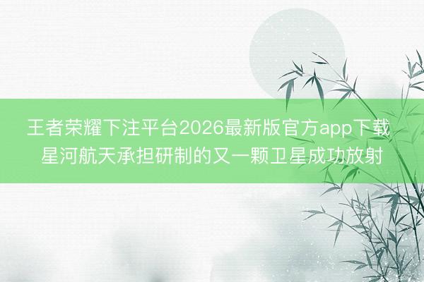 王者荣耀下注平台2026最新版官方app下载 星河航天承担研制的又一颗卫星成功放射