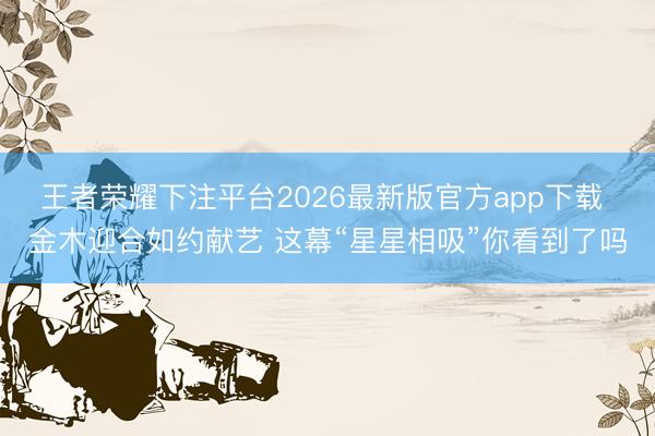 王者荣耀下注平台2026最新版官方app下载 金木迎合如约献艺 这幕“星星相吸”你看到了吗