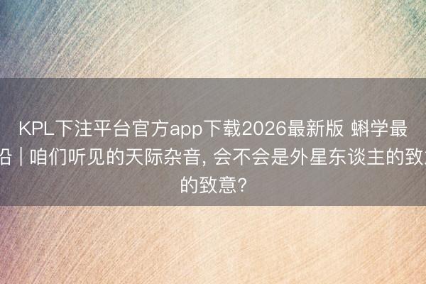 KPL下注平台官方app下载2026最新版 蝌学最前沿 | 咱们听见的天际杂音， 会不会是外星东谈主的致意?