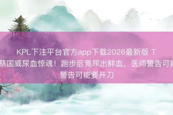 KPL下注平台官方app下载2026最新版 TVB男星蔡国威尿血惊魂！跑步后竟尿出鲜血，医师警告可能要开刀