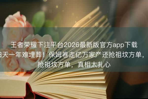 王者荣耀下注平台2026最新版官方app下载 叶璇父亲归天一年难埋葬！保姆卷走亿万家产还抢祖坟方单，真相太扎心
