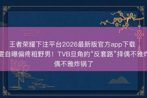 王者荣耀下注平台2026最新版官方app下载 黄智雯自曝偏疼粗野男！TVB旦角的“反套路”择偶不雅炸锅了