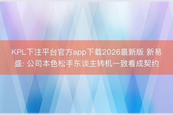KPL下注平台官方app下载2026最新版 新易盛: 公司本色松手东谈主转机一致看成契约