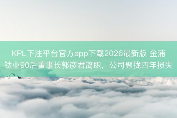 KPL下注平台官方app下载2026最新版 金浦钛业90后董事长郭彦君离职，公司聚拢四年损失