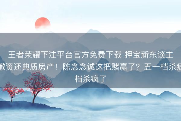 王者荣耀下注平台官方免费下载 押宝新东谈主被撤资还典质房产!陈念念诚这把赌赢了?五一档杀疯了