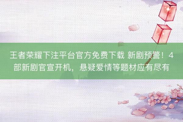 王者荣耀下注平台官方免费下载 新剧预警！4部新剧官宣开机，悬疑爱情等题材应有尽有