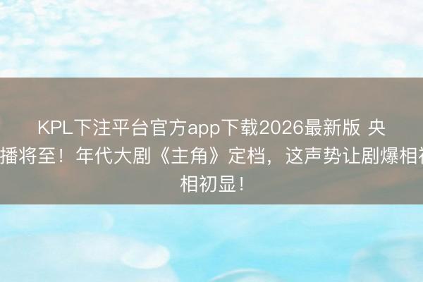 KPL下注平台官方app下载2026最新版 央一首播将至!年代大剧《主角》定档,这声势让剧爆相初显!