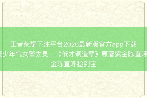 王者荣耀下注平台2026最新版官方app下载 田曦薇少年气女警太灵，《低才调造孽》原著紫金陈直呼捡到宝
