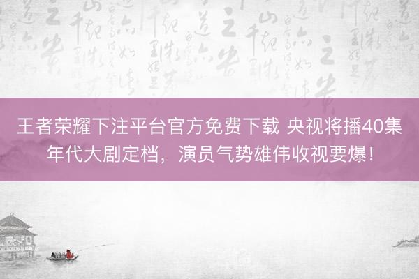 王者荣耀下注平台官方免费下载 央视将播40集年代大剧定档，演员气势雄伟收视要爆！
