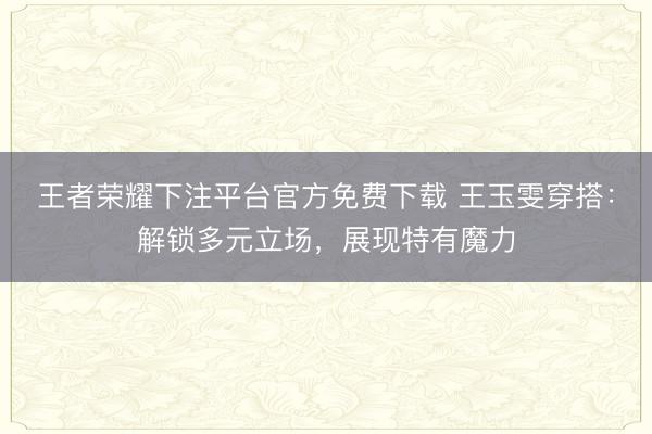 王者荣耀下注平台官方免费下载 王玉雯穿搭：解锁多元立场，展现特有魔力