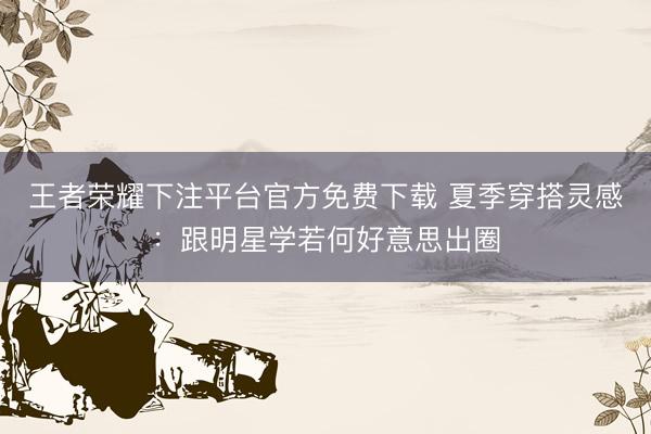 王者荣耀下注平台官方免费下载 夏季穿搭灵感：跟明星学若何好意思出圈