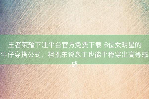 王者荣耀下注平台官方免费下载 6位女明星的牛仔穿搭公式，粗拙东说念主也能平稳穿出高等感