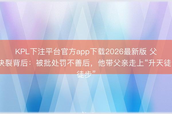 KPL下注平台官方app下载2026最新版 父子决裂背后：被批处罚不善后，他带父亲走上“升天徒步”