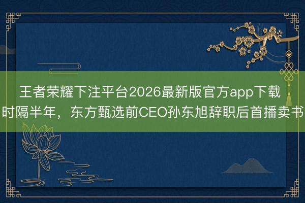 王者荣耀下注平台2026最新版官方app下载 时隔半年,东方甄选前CEO孙东旭辞职后首播卖书