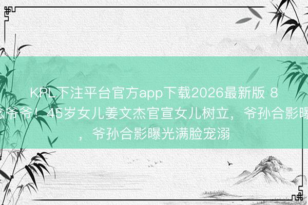 KPL下注平台官方app下载2026最新版 80岁秦沛作念爷爷！45岁女儿姜文杰官宣女儿树立，爷孙合影曝光满脸宠溺