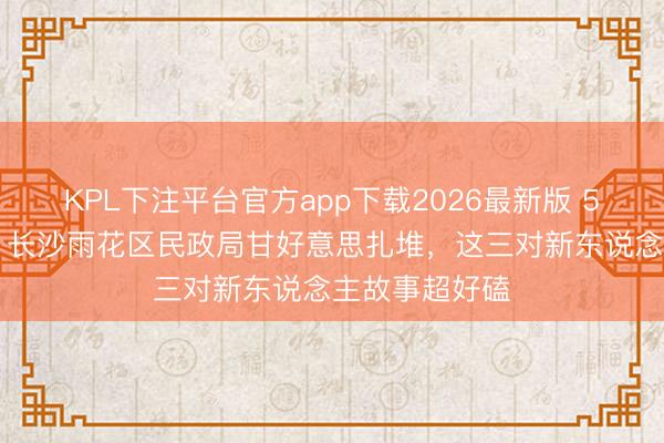 KPL下注平台官方app下载2026最新版 520爱意裕如！长沙雨花区民政局甘好意思扎堆，这三对新东说念主故事超好磕