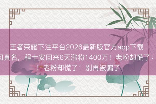 王者荣耀下注平台2026最新版官方app下载 停更3年改回真名，程十安回来6天涨粉1400万！老粉却慌了：别再被骗了