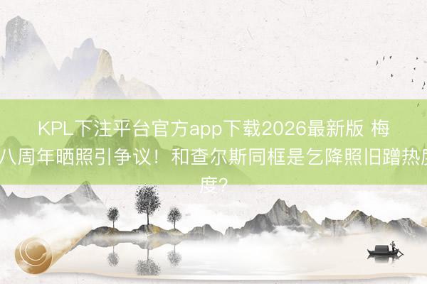 KPL下注平台官方app下载2026最新版 梅根八周年晒照引争议！和查尔斯同框是乞降照旧蹭热度？