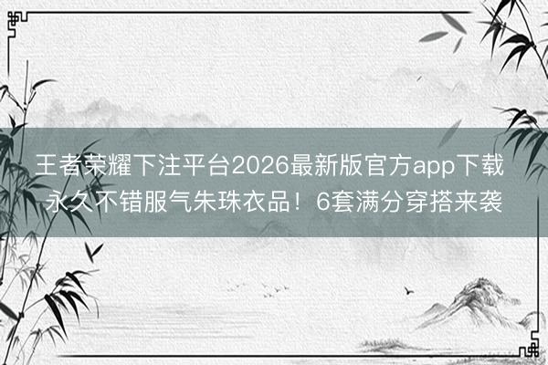 王者荣耀下注平台2026最新版官方app下载 永久不错服气朱珠衣品！6套满分穿搭来袭